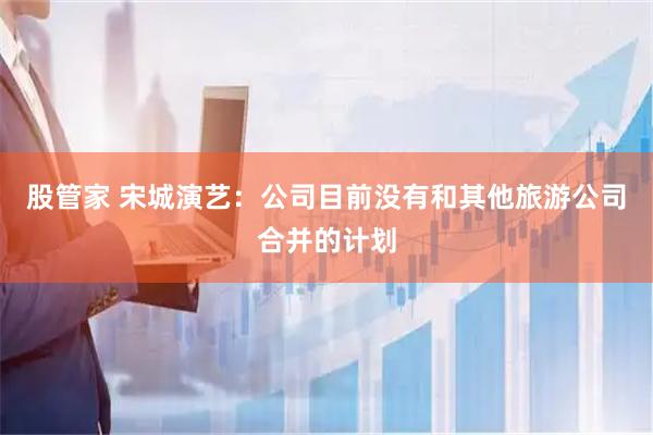 股管家 宋城演艺：公司目前没有和其他旅游公司合并的计划